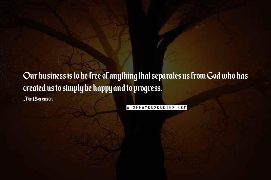 Toni Sorenson Quotes: Our business is to be free of anything that separates us from God who has created us to simply be happy and to progress.