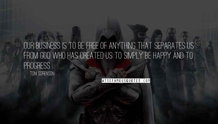 Toni Sorenson Quotes: Our business is to be free of anything that separates us from God who has created us to simply be happy and to progress.