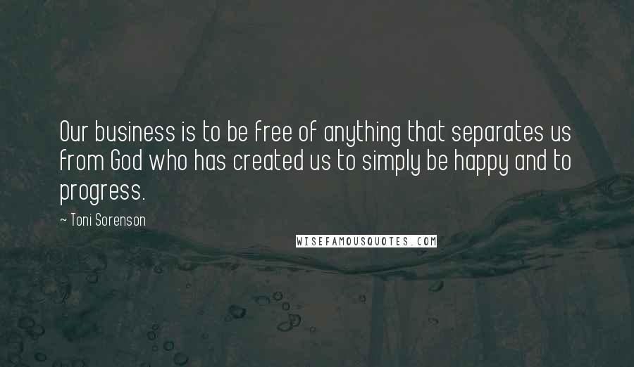 Toni Sorenson Quotes: Our business is to be free of anything that separates us from God who has created us to simply be happy and to progress.