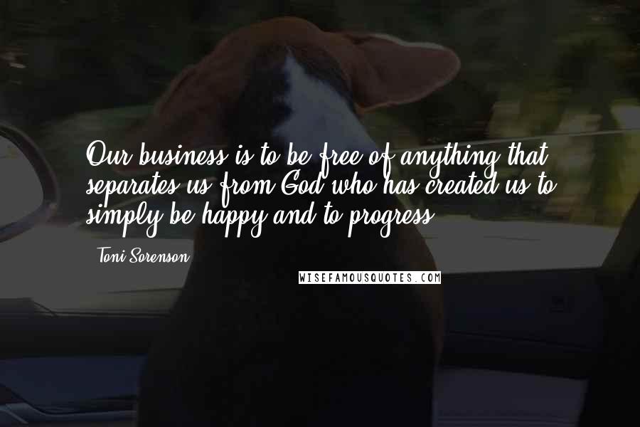 Toni Sorenson Quotes: Our business is to be free of anything that separates us from God who has created us to simply be happy and to progress.