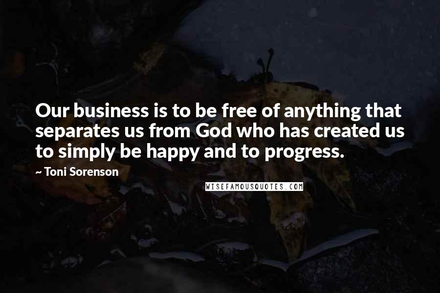 Toni Sorenson Quotes: Our business is to be free of anything that separates us from God who has created us to simply be happy and to progress.