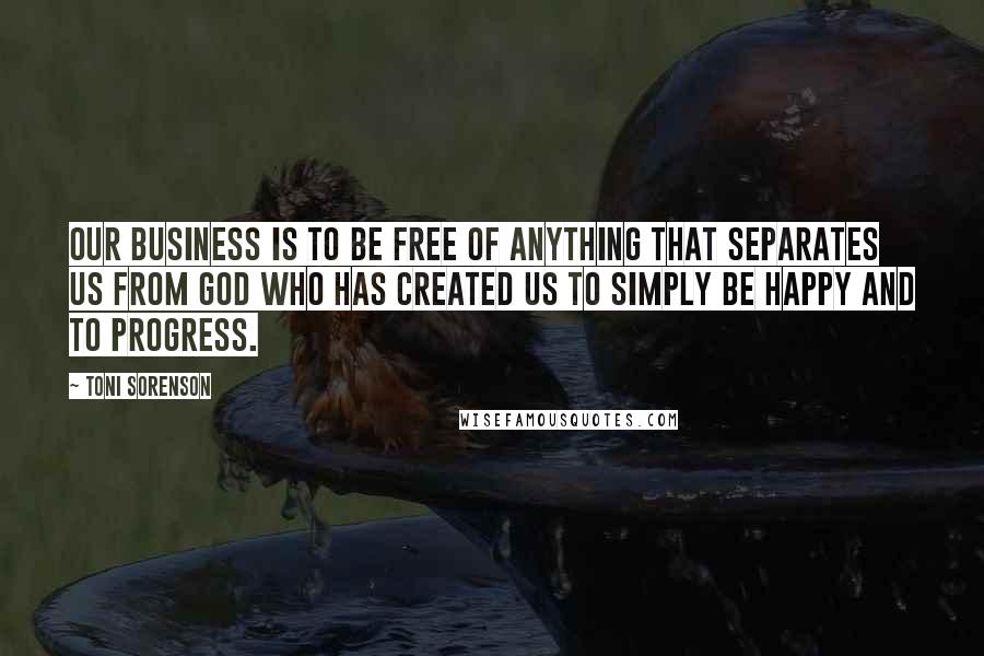 Toni Sorenson Quotes: Our business is to be free of anything that separates us from God who has created us to simply be happy and to progress.