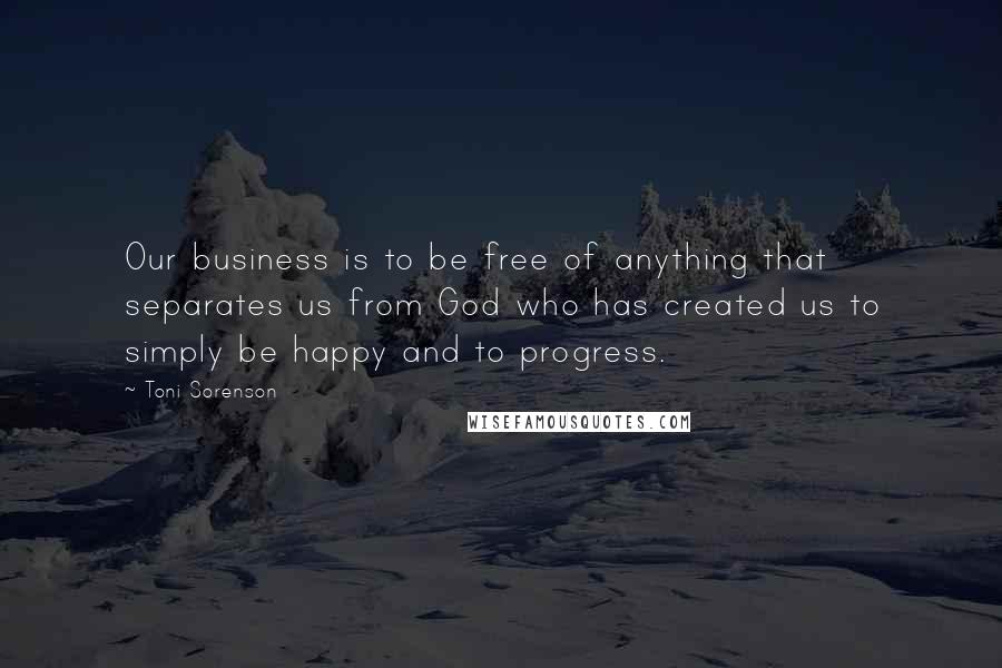 Toni Sorenson Quotes: Our business is to be free of anything that separates us from God who has created us to simply be happy and to progress.