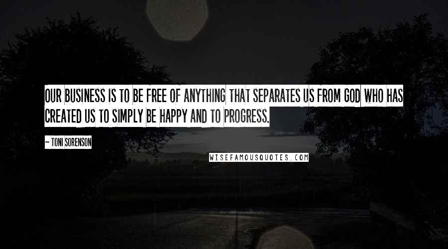 Toni Sorenson Quotes: Our business is to be free of anything that separates us from God who has created us to simply be happy and to progress.