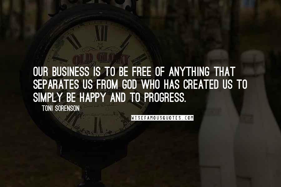Toni Sorenson Quotes: Our business is to be free of anything that separates us from God who has created us to simply be happy and to progress.