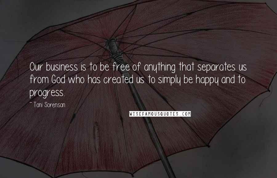 Toni Sorenson Quotes: Our business is to be free of anything that separates us from God who has created us to simply be happy and to progress.