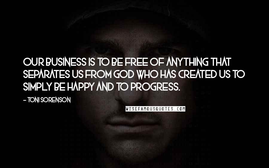 Toni Sorenson Quotes: Our business is to be free of anything that separates us from God who has created us to simply be happy and to progress.