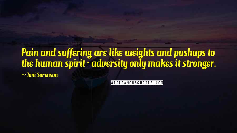 Toni Sorenson Quotes: Pain and suffering are like weights and pushups to the human spirit - adversity only makes it stronger.