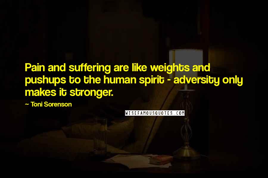 Toni Sorenson Quotes: Pain and suffering are like weights and pushups to the human spirit - adversity only makes it stronger.