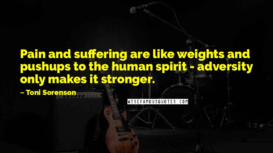 Toni Sorenson Quotes: Pain and suffering are like weights and pushups to the human spirit - adversity only makes it stronger.