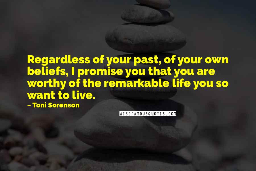 Toni Sorenson Quotes: Regardless of your past, of your own beliefs, I promise you that you are worthy of the remarkable life you so want to live.