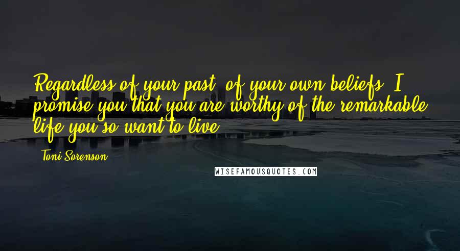 Toni Sorenson Quotes: Regardless of your past, of your own beliefs, I promise you that you are worthy of the remarkable life you so want to live.