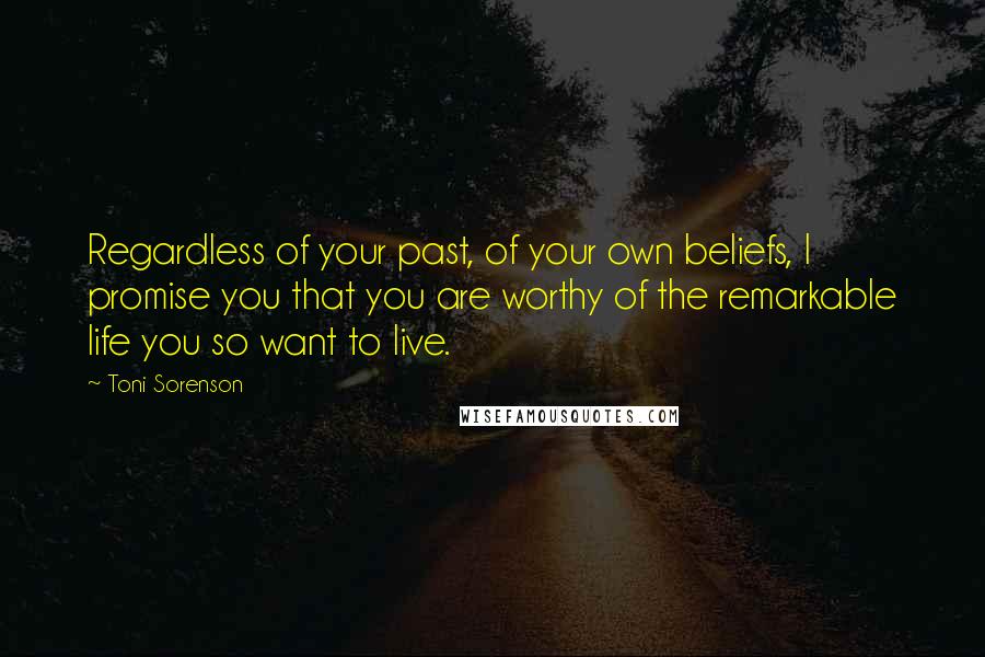 Toni Sorenson Quotes: Regardless of your past, of your own beliefs, I promise you that you are worthy of the remarkable life you so want to live.