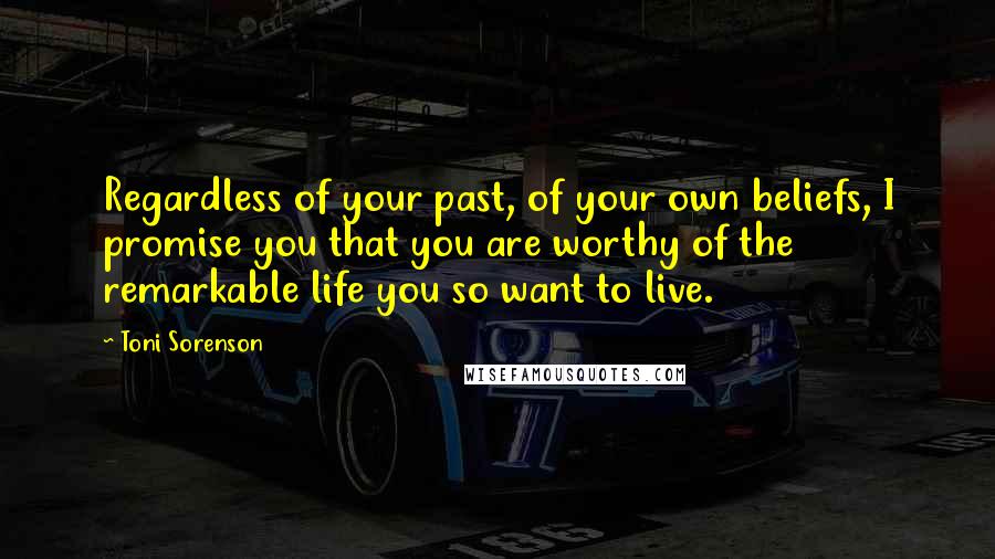 Toni Sorenson Quotes: Regardless of your past, of your own beliefs, I promise you that you are worthy of the remarkable life you so want to live.