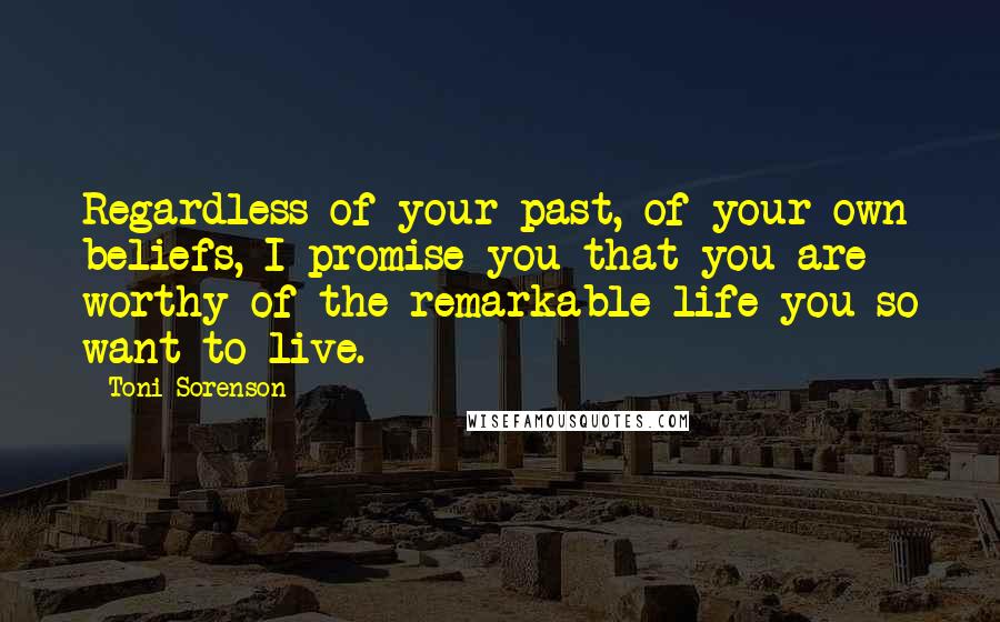 Toni Sorenson Quotes: Regardless of your past, of your own beliefs, I promise you that you are worthy of the remarkable life you so want to live.