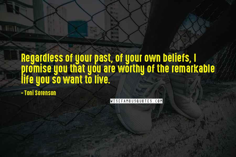 Toni Sorenson Quotes: Regardless of your past, of your own beliefs, I promise you that you are worthy of the remarkable life you so want to live.
