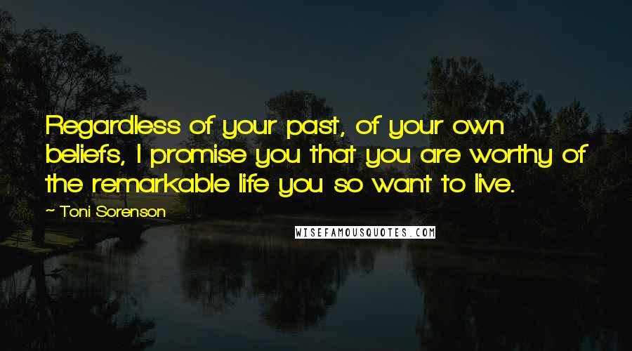 Toni Sorenson Quotes: Regardless of your past, of your own beliefs, I promise you that you are worthy of the remarkable life you so want to live.