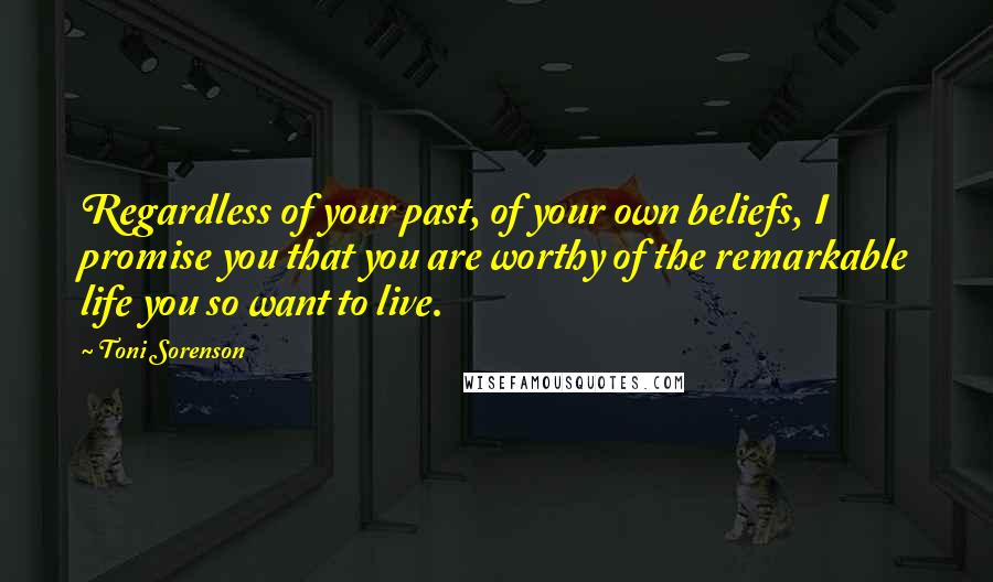 Toni Sorenson Quotes: Regardless of your past, of your own beliefs, I promise you that you are worthy of the remarkable life you so want to live.