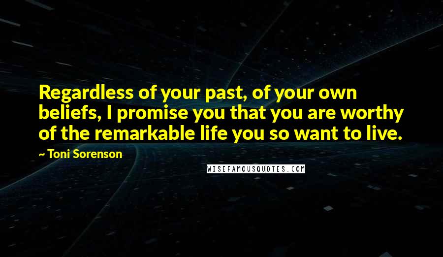 Toni Sorenson Quotes: Regardless of your past, of your own beliefs, I promise you that you are worthy of the remarkable life you so want to live.