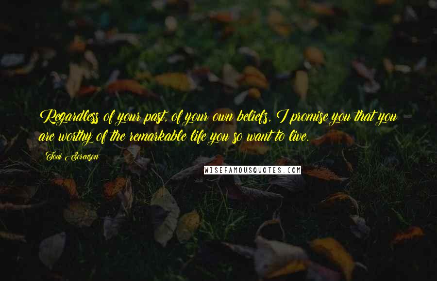 Toni Sorenson Quotes: Regardless of your past, of your own beliefs, I promise you that you are worthy of the remarkable life you so want to live.