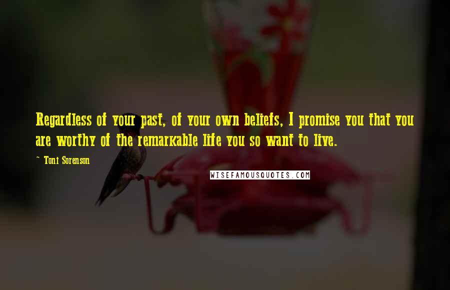 Toni Sorenson Quotes: Regardless of your past, of your own beliefs, I promise you that you are worthy of the remarkable life you so want to live.