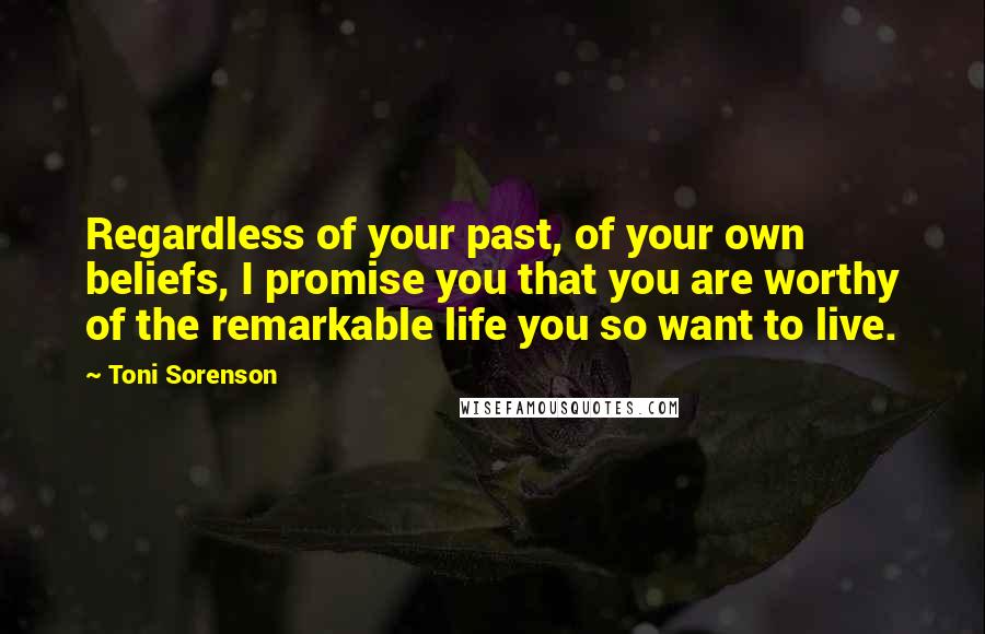 Toni Sorenson Quotes: Regardless of your past, of your own beliefs, I promise you that you are worthy of the remarkable life you so want to live.