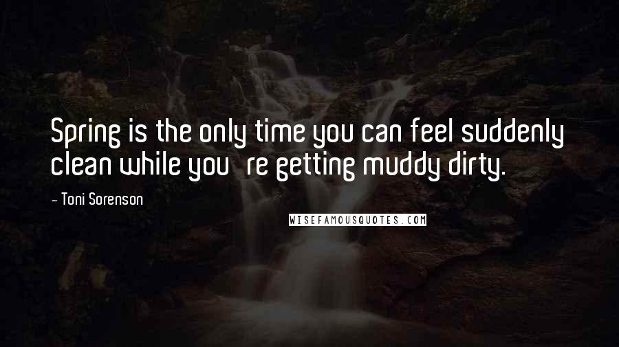 Toni Sorenson Quotes: Spring is the only time you can feel suddenly clean while you're getting muddy dirty.