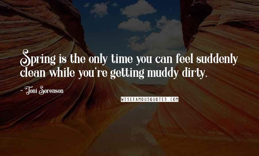 Toni Sorenson Quotes: Spring is the only time you can feel suddenly clean while you're getting muddy dirty.