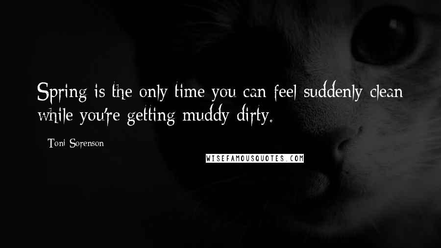 Toni Sorenson Quotes: Spring is the only time you can feel suddenly clean while you're getting muddy dirty.