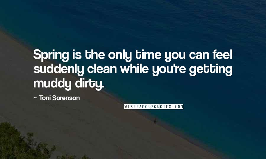 Toni Sorenson Quotes: Spring is the only time you can feel suddenly clean while you're getting muddy dirty.