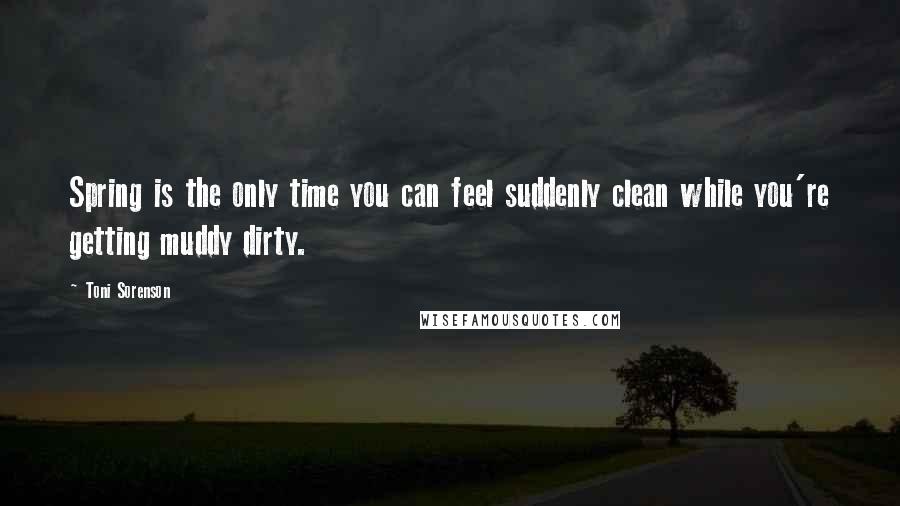 Toni Sorenson Quotes: Spring is the only time you can feel suddenly clean while you're getting muddy dirty.