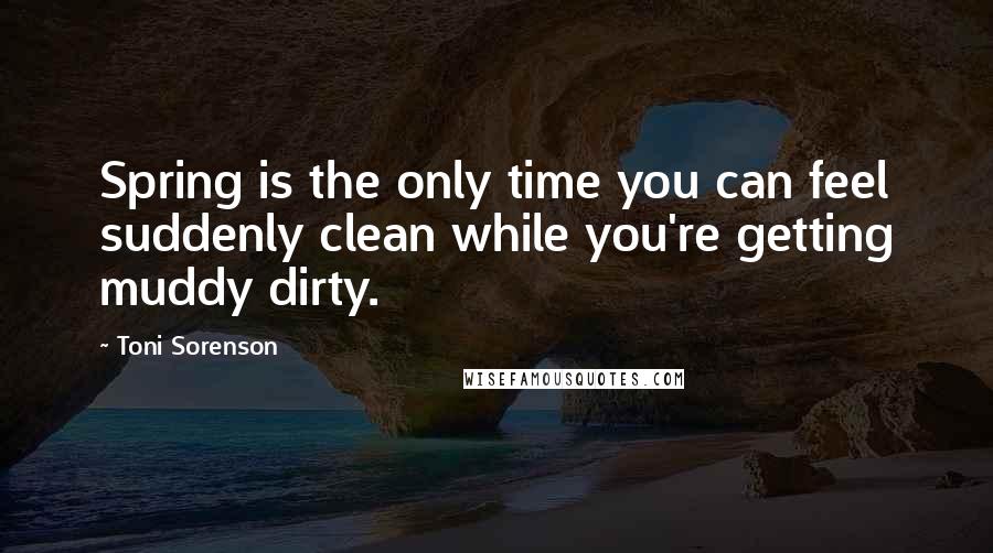 Toni Sorenson Quotes: Spring is the only time you can feel suddenly clean while you're getting muddy dirty.