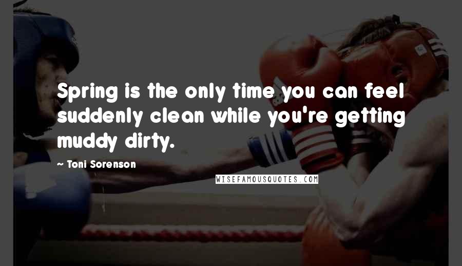 Toni Sorenson Quotes: Spring is the only time you can feel suddenly clean while you're getting muddy dirty.