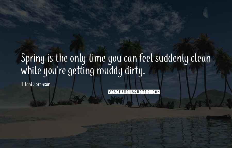 Toni Sorenson Quotes: Spring is the only time you can feel suddenly clean while you're getting muddy dirty.