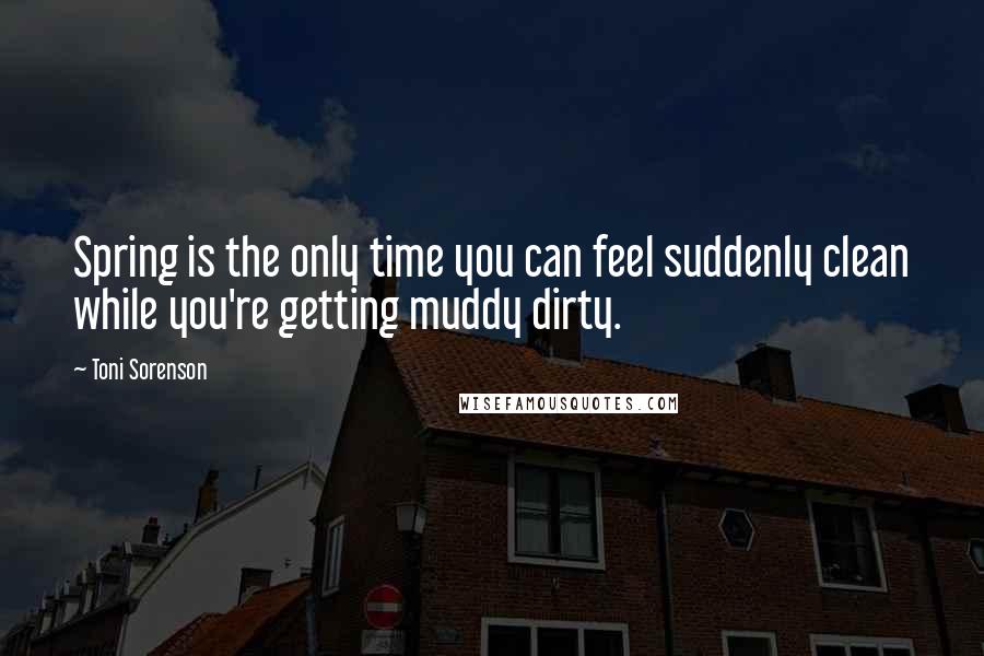 Toni Sorenson Quotes: Spring is the only time you can feel suddenly clean while you're getting muddy dirty.