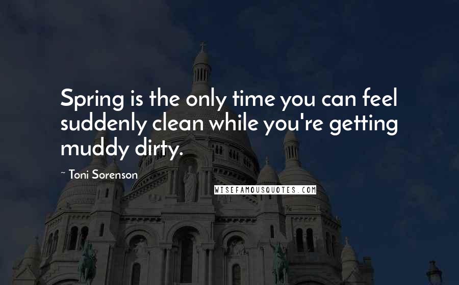 Toni Sorenson Quotes: Spring is the only time you can feel suddenly clean while you're getting muddy dirty.