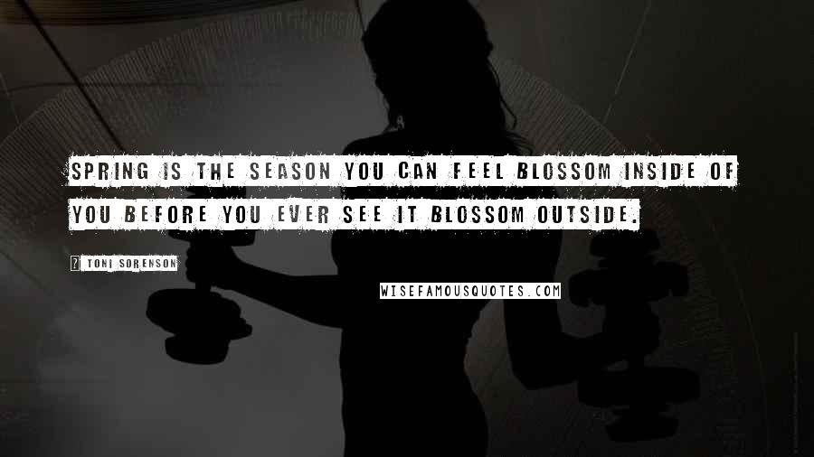 Toni Sorenson Quotes: Spring is the season you can feel blossom inside of you before you ever see it blossom outside.