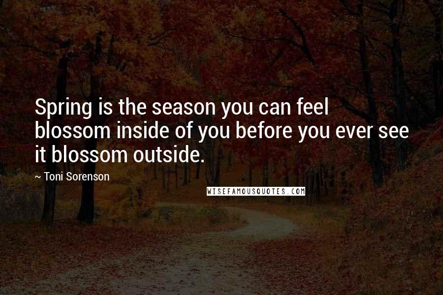 Toni Sorenson Quotes: Spring is the season you can feel blossom inside of you before you ever see it blossom outside.