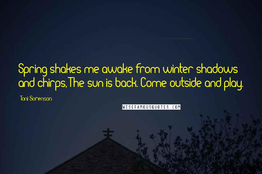 Toni Sorenson Quotes: Spring shakes me awake from winter shadows and chirps, The sun is back. Come outside and play.