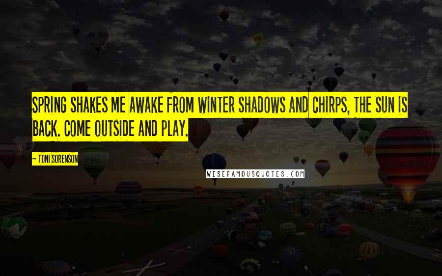 Toni Sorenson Quotes: Spring shakes me awake from winter shadows and chirps, The sun is back. Come outside and play.