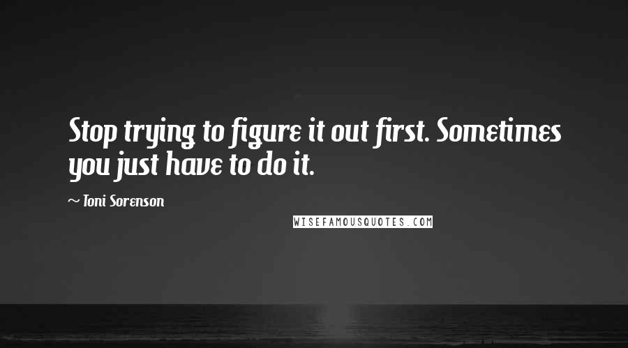 Toni Sorenson Quotes: Stop trying to figure it out first. Sometimes you just have to do it.