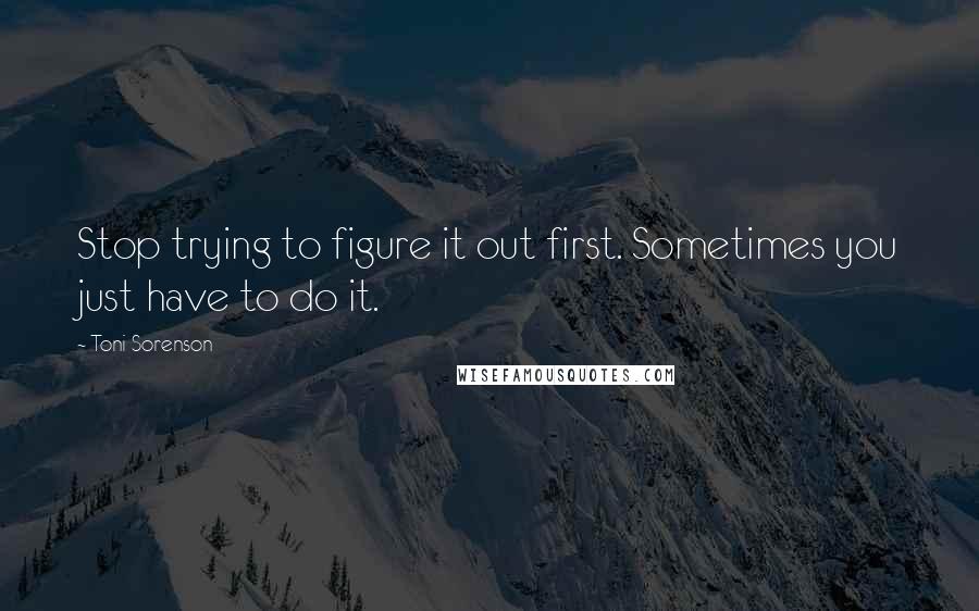 Toni Sorenson Quotes: Stop trying to figure it out first. Sometimes you just have to do it.