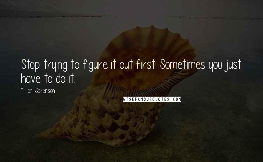 Toni Sorenson Quotes: Stop trying to figure it out first. Sometimes you just have to do it.