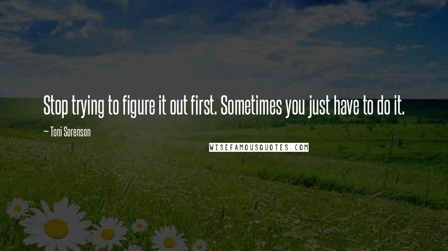 Toni Sorenson Quotes: Stop trying to figure it out first. Sometimes you just have to do it.