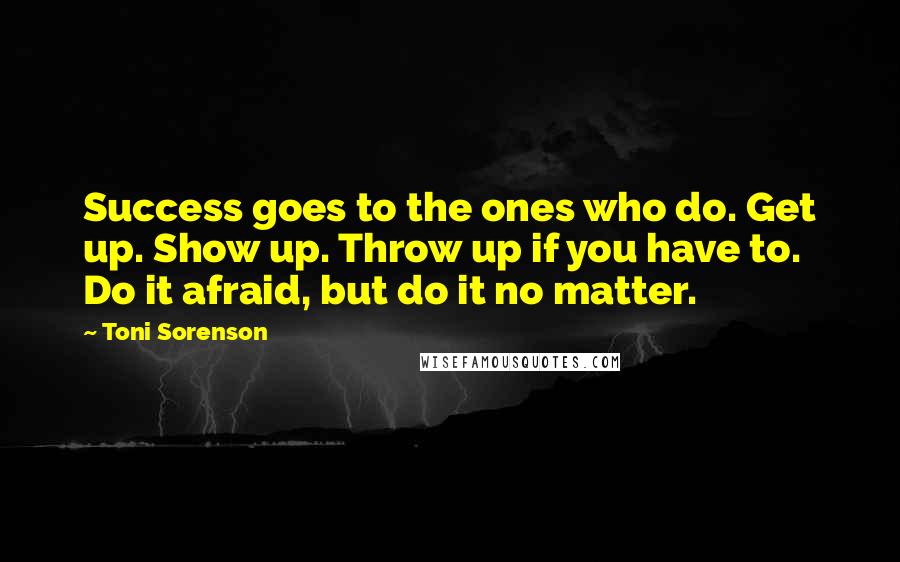 Toni Sorenson Quotes: Success goes to the ones who do. Get up. Show up. Throw up if you have to. Do it afraid, but do it no matter.