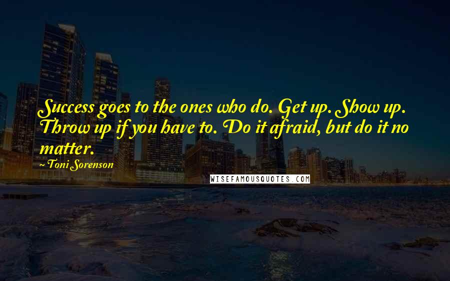 Toni Sorenson Quotes: Success goes to the ones who do. Get up. Show up. Throw up if you have to. Do it afraid, but do it no matter.