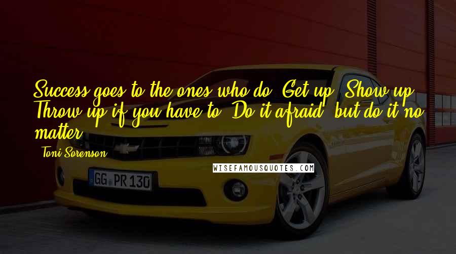 Toni Sorenson Quotes: Success goes to the ones who do. Get up. Show up. Throw up if you have to. Do it afraid, but do it no matter.