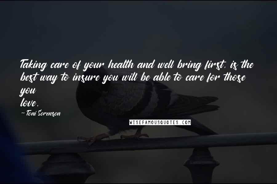 Toni Sorenson Quotes: Taking care of your health and well bring first, is the best way to insure you will be able to care for those you love.