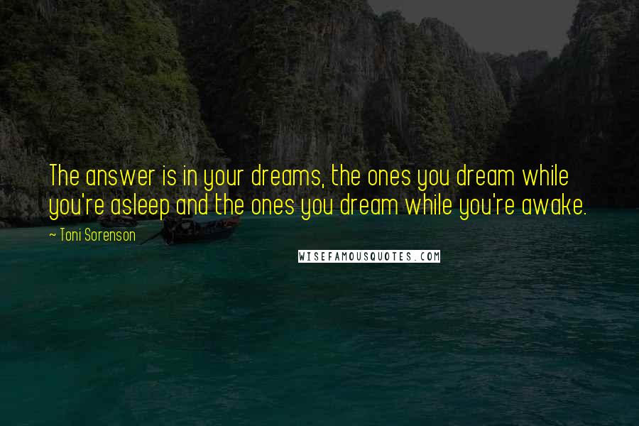 Toni Sorenson Quotes: The answer is in your dreams, the ones you dream while you're asleep and the ones you dream while you're awake.