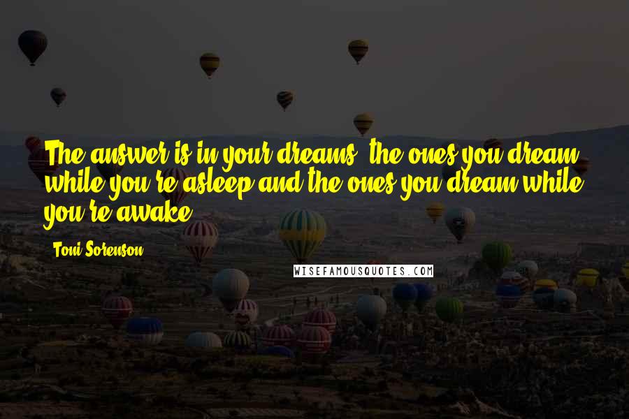 Toni Sorenson Quotes: The answer is in your dreams, the ones you dream while you're asleep and the ones you dream while you're awake.